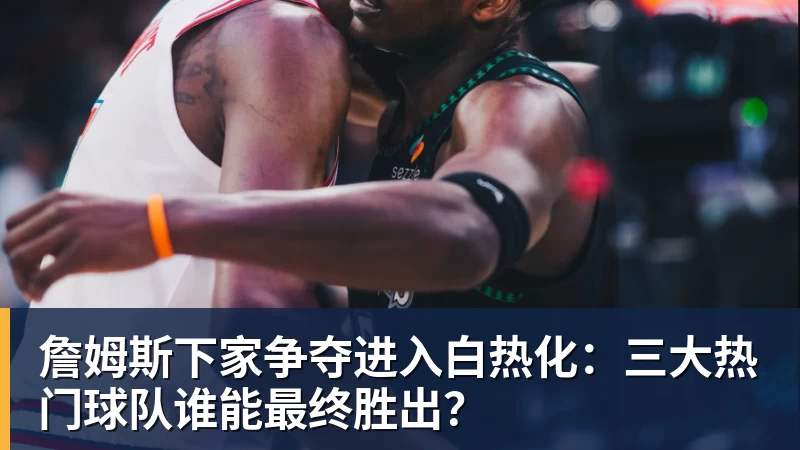 乐鱼平台詹姆斯下家争夺进入白热化:三大热门球队谁能最终胜出?