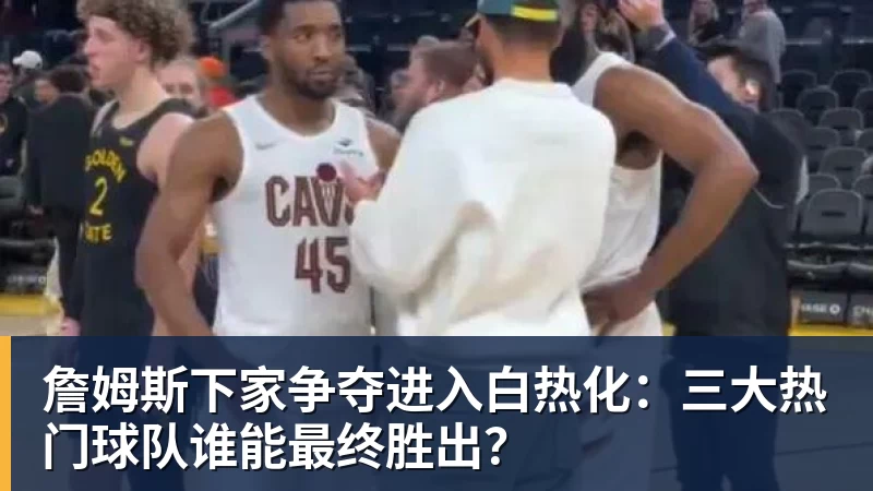 詹姆斯下家争夺进入白热化：三大热门球队谁能最终胜出？