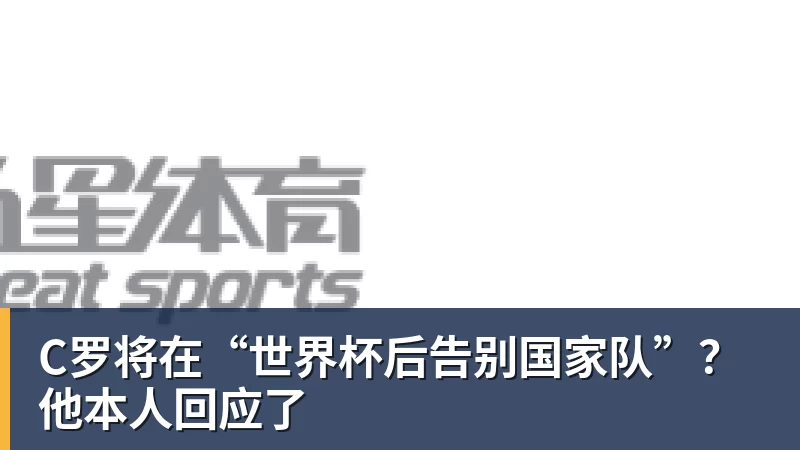 C罗将在“世界杯后告别国家队”？他本人回应了 - 乐鱼平台-乐鱼平台(中国)