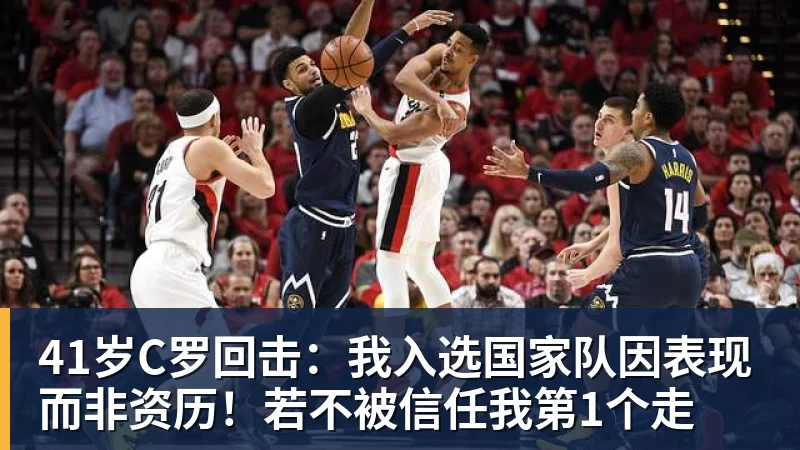 乐鱼平台41岁C罗回击:我入选国家队因表现而非资历!若不被信任我第1个走
