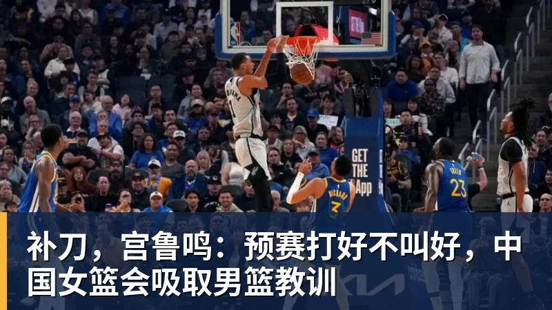 乐鱼平台补刀，宫鲁鸣：预赛打好不叫好，中国女篮会吸取男篮教训